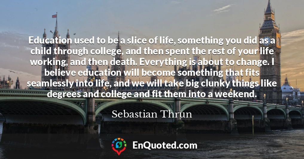 Education used to be a slice of life, something you did as a child through college, and then spent the rest of your life working, and then death. Everything is about to change. I believe education will become something that fits seamlessly into life, and we will take big clunky things like degrees and college and fit them into a weekend.