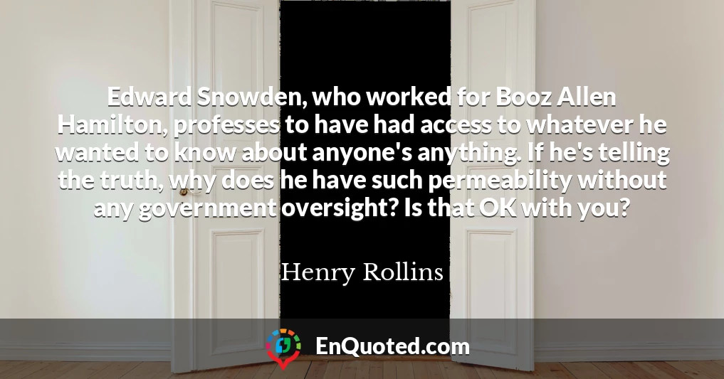 Edward Snowden, who worked for Booz Allen Hamilton, professes to have had access to whatever he wanted to know about anyone's anything. If he's telling the truth, why does he have such permeability without any government oversight? Is that OK with you?