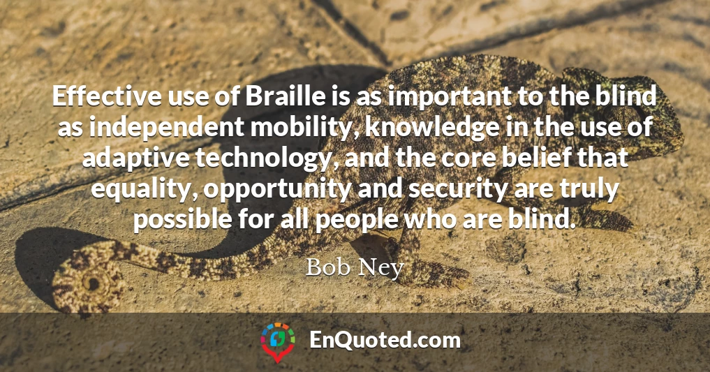Effective use of Braille is as important to the blind as independent mobility, knowledge in the use of adaptive technology, and the core belief that equality, opportunity and security are truly possible for all people who are blind.