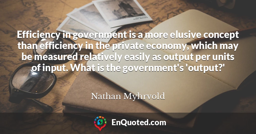 Efficiency in government is a more elusive concept than efficiency in the private economy, which may be measured relatively easily as output per units of input. What is the government's 'output?'