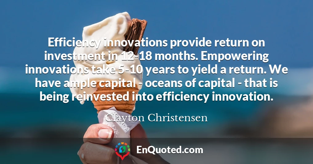 Efficiency innovations provide return on investment in 12-18 months. Empowering innovations take 5-10 years to yield a return. We have ample capital - oceans of capital - that is being reinvested into efficiency innovation.