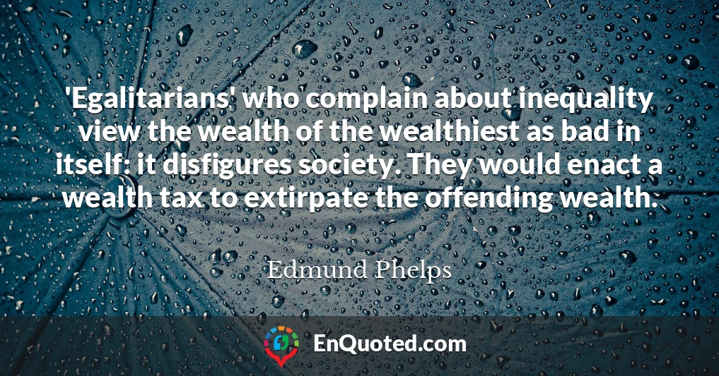 'Egalitarians' who complain about inequality view the wealth of the wealthiest as bad in itself: it disfigures society. They would enact a wealth tax to extirpate the offending wealth.