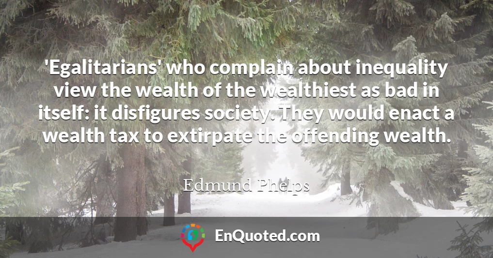 'Egalitarians' who complain about inequality view the wealth of the wealthiest as bad in itself: it disfigures society. They would enact a wealth tax to extirpate the offending wealth.