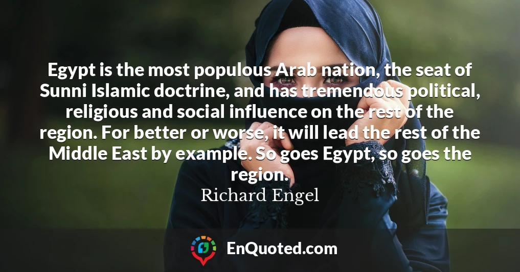 Egypt is the most populous Arab nation, the seat of Sunni Islamic doctrine, and has tremendous political, religious and social influence on the rest of the region. For better or worse, it will lead the rest of the Middle East by example. So goes Egypt, so goes the region.