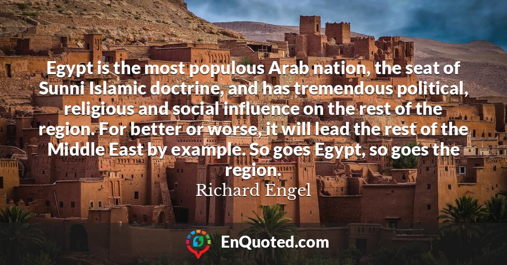 Egypt is the most populous Arab nation, the seat of Sunni Islamic doctrine, and has tremendous political, religious and social influence on the rest of the region. For better or worse, it will lead the rest of the Middle East by example. So goes Egypt, so goes the region.