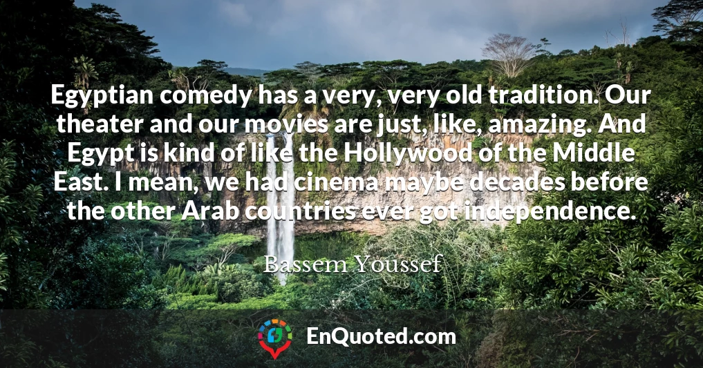 Egyptian comedy has a very, very old tradition. Our theater and our movies are just, like, amazing. And Egypt is kind of like the Hollywood of the Middle East. I mean, we had cinema maybe decades before the other Arab countries ever got independence.