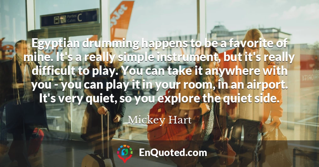 Egyptian drumming happens to be a favorite of mine. It's a really simple instrument, but it's really difficult to play. You can take it anywhere with you - you can play it in your room, in an airport. It's very quiet, so you explore the quiet side.