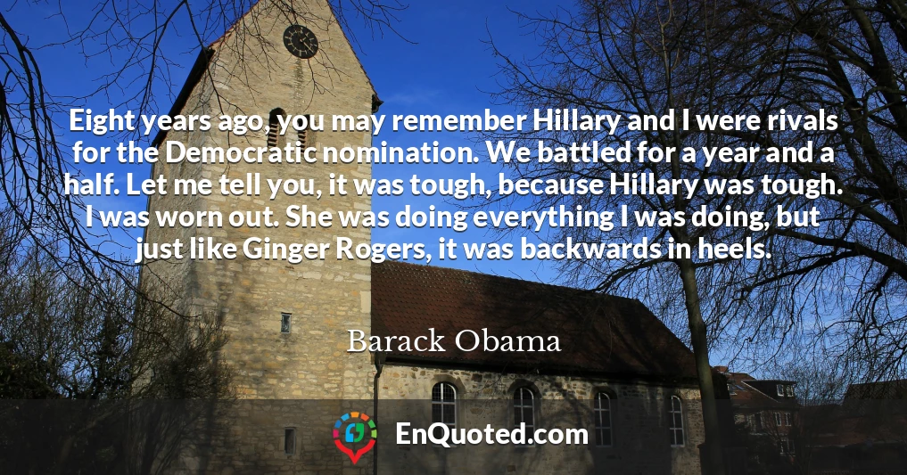 Eight years ago, you may remember Hillary and I were rivals for the Democratic nomination. We battled for a year and a half. Let me tell you, it was tough, because Hillary was tough. I was worn out. She was doing everything I was doing, but just like Ginger Rogers, it was backwards in heels.