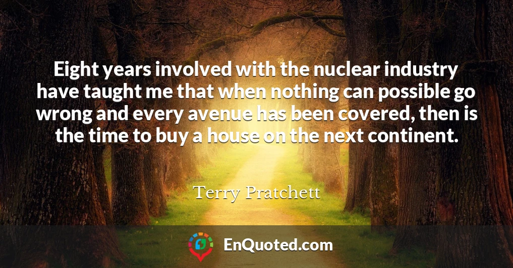 Eight years involved with the nuclear industry have taught me that when nothing can possible go wrong and every avenue has been covered, then is the time to buy a house on the next continent.