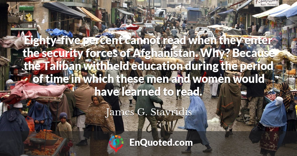 Eighty-five percent cannot read when they enter the security forces of Afghanistan. Why? Because the Taliban withheld education during the period of time in which these men and women would have learned to read.