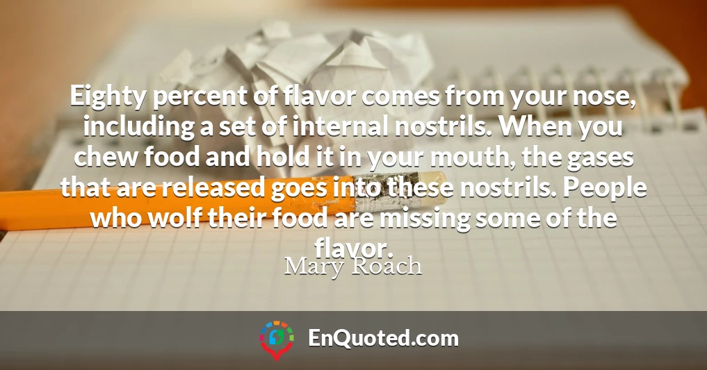 Eighty percent of flavor comes from your nose, including a set of internal nostrils. When you chew food and hold it in your mouth, the gases that are released goes into these nostrils. People who wolf their food are missing some of the flavor.