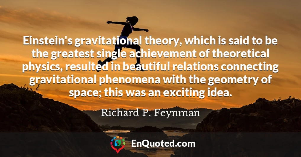 Einstein's gravitational theory, which is said to be the greatest single achievement of theoretical physics, resulted in beautiful relations connecting gravitational phenomena with the geometry of space; this was an exciting idea.