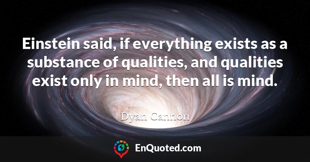 Einstein said, if everything exists as a substance of qualities, and qualities exist only in mind, then all is mind.