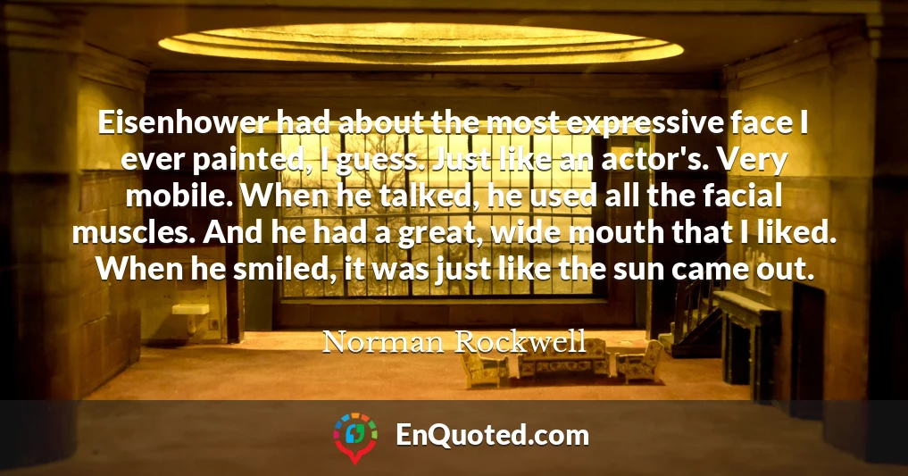 Eisenhower had about the most expressive face I ever painted, I guess. Just like an actor's. Very mobile. When he talked, he used all the facial muscles. And he had a great, wide mouth that I liked. When he smiled, it was just like the sun came out.