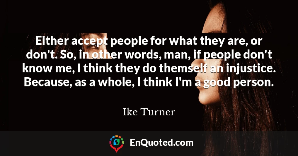 Either accept people for what they are, or don't. So, in other words, man, if people don't know me, I think they do themself an injustice. Because, as a whole, I think I'm a good person.