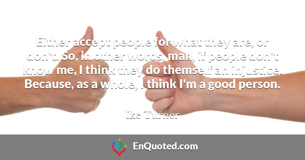 Either accept people for what they are, or don't. So, in other words, man, if people don't know me, I think they do themself an injustice. Because, as a whole, I think I'm a good person.