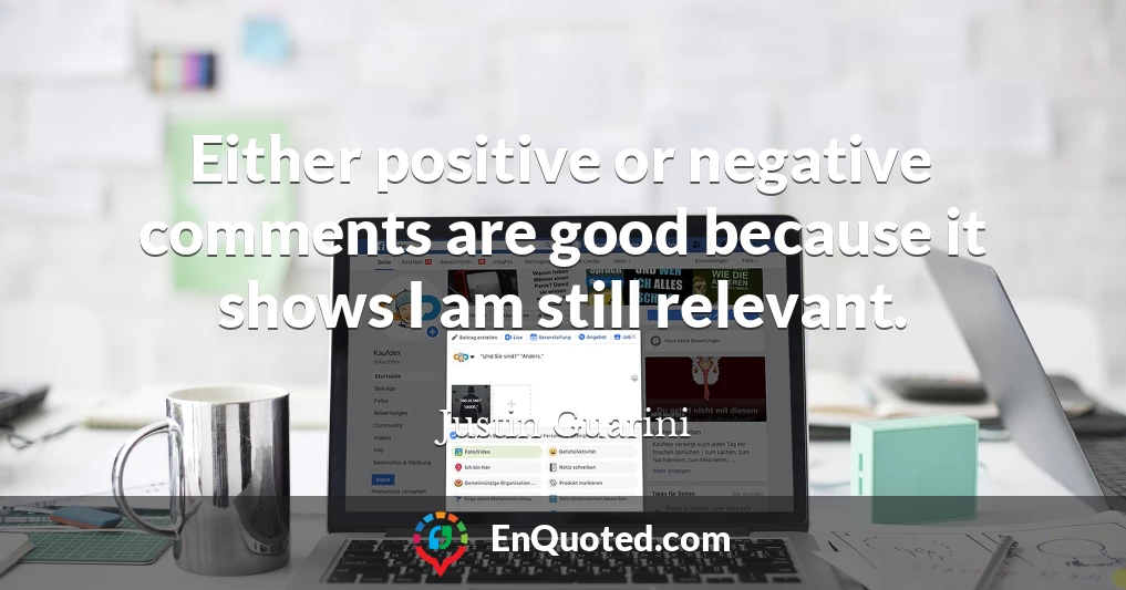 Either positive or negative comments are good because it shows I am still relevant.