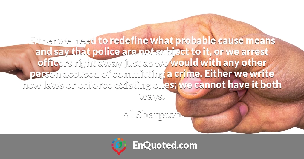 Either we need to redefine what probable cause means and say that police are not subject to it, or we arrest officers right away just as we would with any other person accused of committing a crime. Either we write new laws or enforce existing ones; we cannot have it both ways.