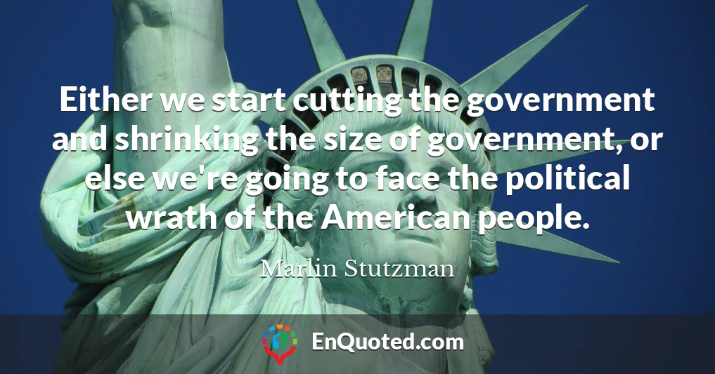Either we start cutting the government and shrinking the size of government, or else we're going to face the political wrath of the American people.