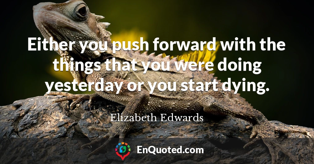 Either you push forward with the things that you were doing yesterday or you start dying.