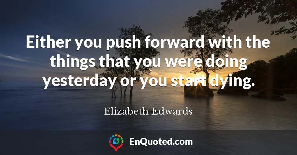 Either you push forward with the things that you were doing yesterday or you start dying.