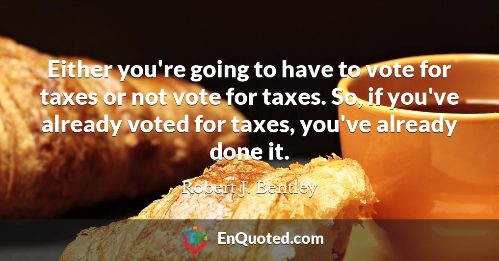 Either you're going to have to vote for taxes or not vote for taxes. So, if you've already voted for taxes, you've already done it.