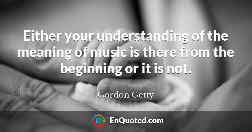 Either your understanding of the meaning of music is there from the beginning or it is not.