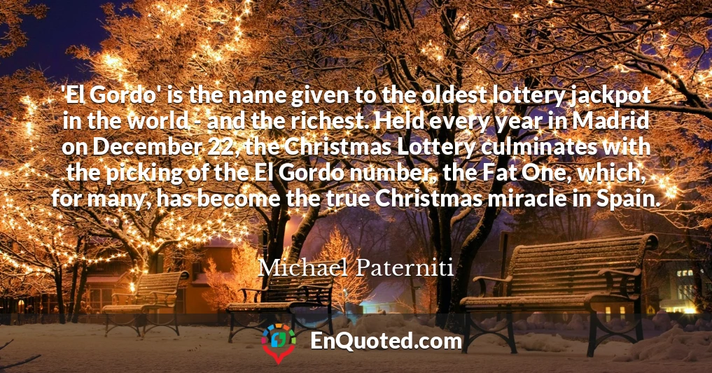 'El Gordo' is the name given to the oldest lottery jackpot in the world - and the richest. Held every year in Madrid on December 22, the Christmas Lottery culminates with the picking of the El Gordo number, the Fat One, which, for many, has become the true Christmas miracle in Spain.