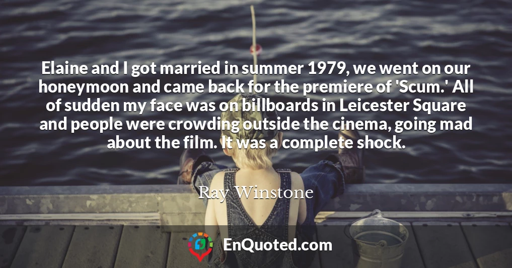 Elaine and I got married in summer 1979, we went on our honeymoon and came back for the premiere of 'Scum.' All of sudden my face was on billboards in Leicester Square and people were crowding outside the cinema, going mad about the film. It was a complete shock.