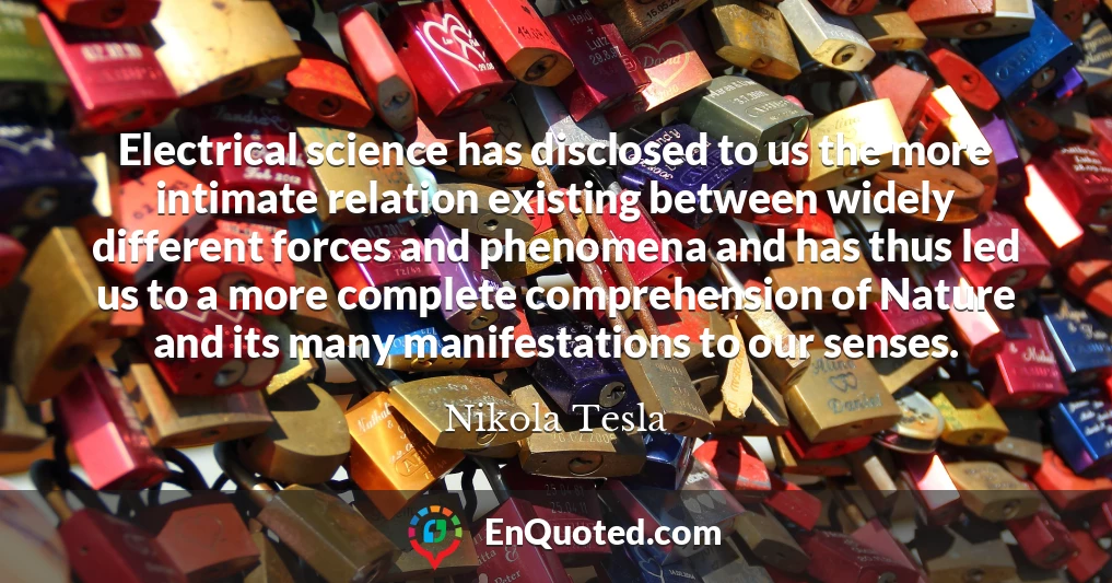 Electrical science has disclosed to us the more intimate relation existing between widely different forces and phenomena and has thus led us to a more complete comprehension of Nature and its many manifestations to our senses.