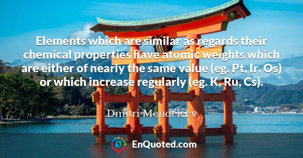 Elements which are similar as regards their chemical properties have atomic weights which are either of nearly the same value (eg. Pt, Ir, Os) or which increase regularly (eg. K, Ru, Cs).