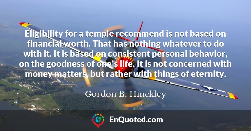 Eligibility for a temple recommend is not based on financial worth. That has nothing whatever to do with it. It is based on consistent personal behavior, on the goodness of one's life. It is not concerned with money matters, but rather with things of eternity.