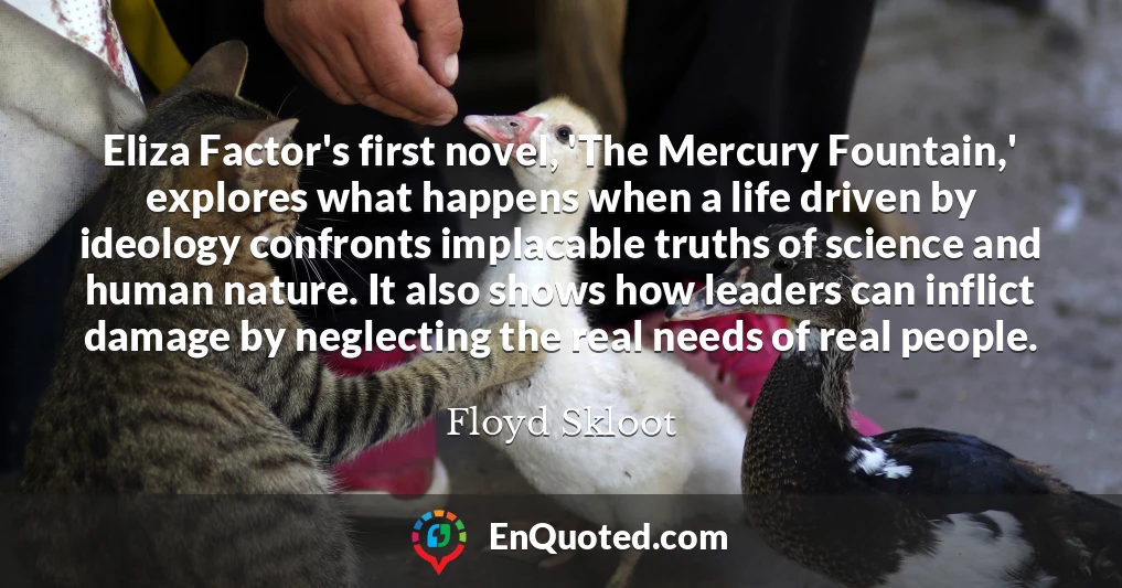 Eliza Factor's first novel, 'The Mercury Fountain,' explores what happens when a life driven by ideology confronts implacable truths of science and human nature. It also shows how leaders can inflict damage by neglecting the real needs of real people.