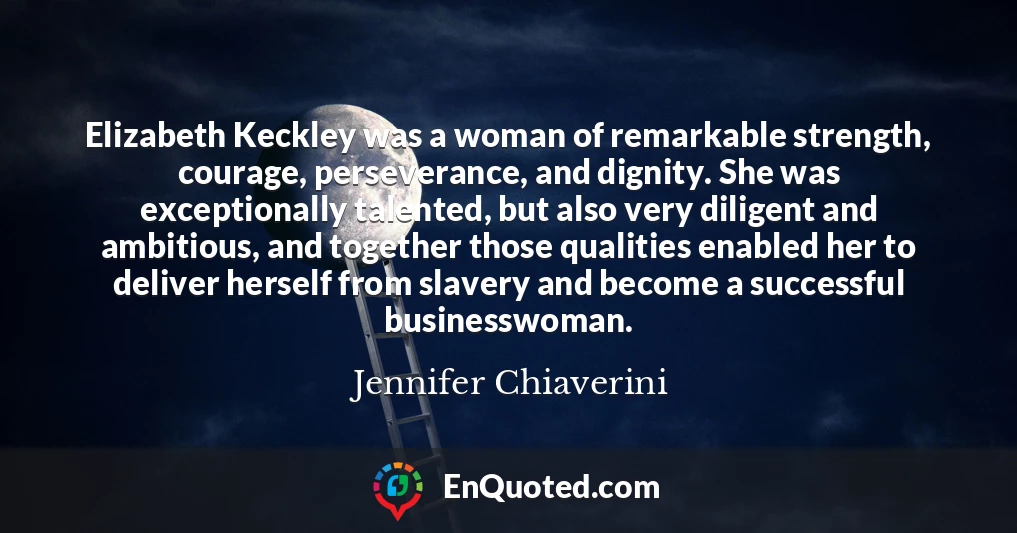 Elizabeth Keckley was a woman of remarkable strength, courage, perseverance, and dignity. She was exceptionally talented, but also very diligent and ambitious, and together those qualities enabled her to deliver herself from slavery and become a successful businesswoman.