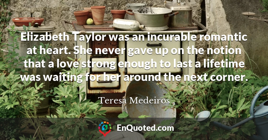 Elizabeth Taylor was an incurable romantic at heart. She never gave up on the notion that a love strong enough to last a lifetime was waiting for her around the next corner.