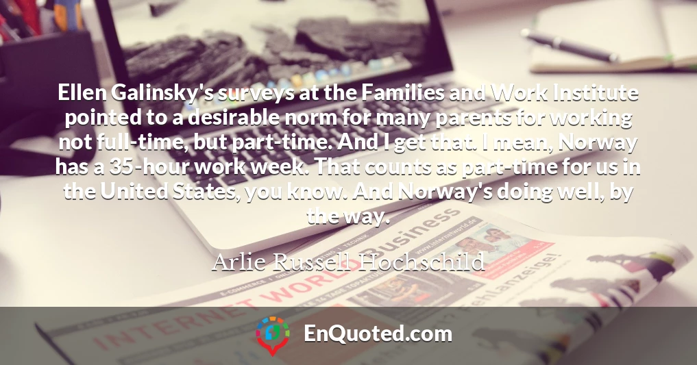 Ellen Galinsky's surveys at the Families and Work Institute pointed to a desirable norm for many parents for working not full-time, but part-time. And I get that. I mean, Norway has a 35-hour work week. That counts as part-time for us in the United States, you know. And Norway's doing well, by the way.