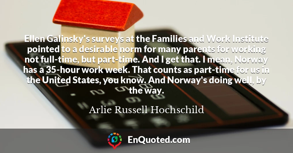 Ellen Galinsky's surveys at the Families and Work Institute pointed to a desirable norm for many parents for working not full-time, but part-time. And I get that. I mean, Norway has a 35-hour work week. That counts as part-time for us in the United States, you know. And Norway's doing well, by the way.