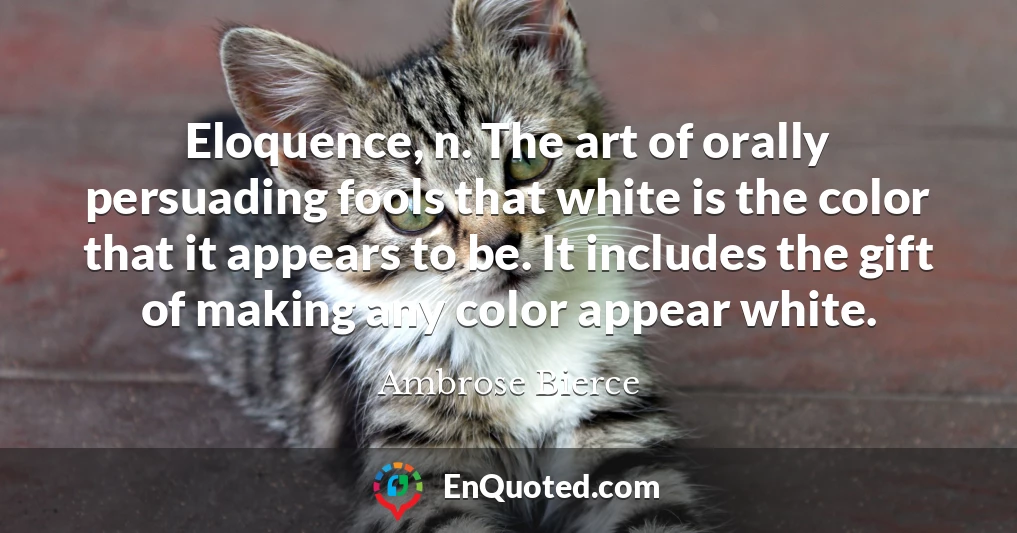 Eloquence, n. The art of orally persuading fools that white is the color that it appears to be. It includes the gift of making any color appear white.