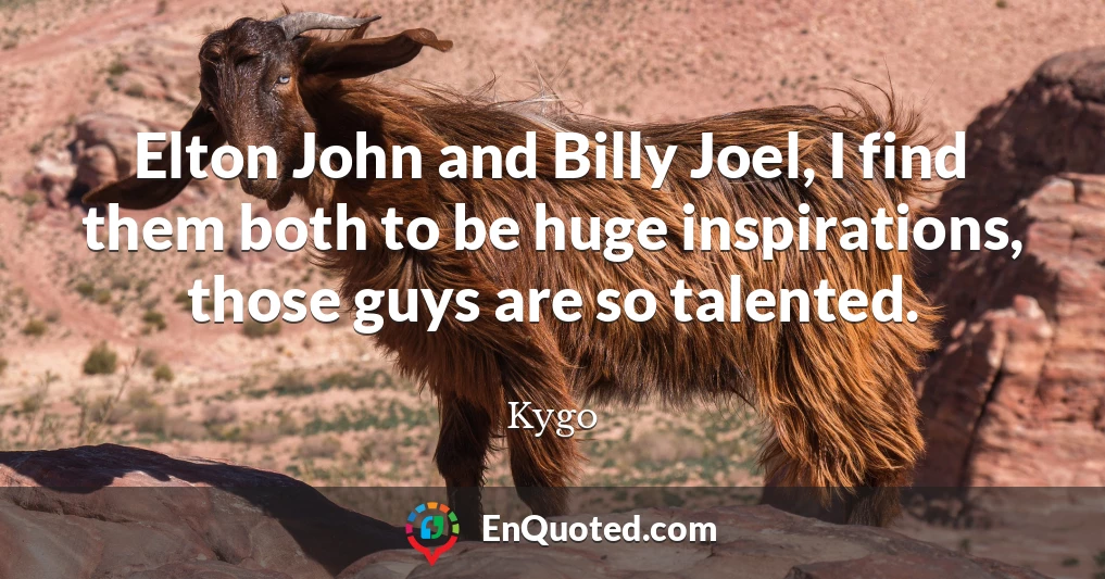 Elton John and Billy Joel, I find them both to be huge inspirations, those guys are so talented.