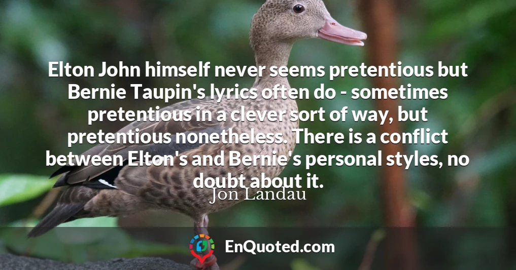 Elton John himself never seems pretentious but Bernie Taupin's lyrics often do - sometimes pretentious in a clever sort of way, but pretentious nonetheless. There is a conflict between Elton's and Bernie's personal styles, no doubt about it.