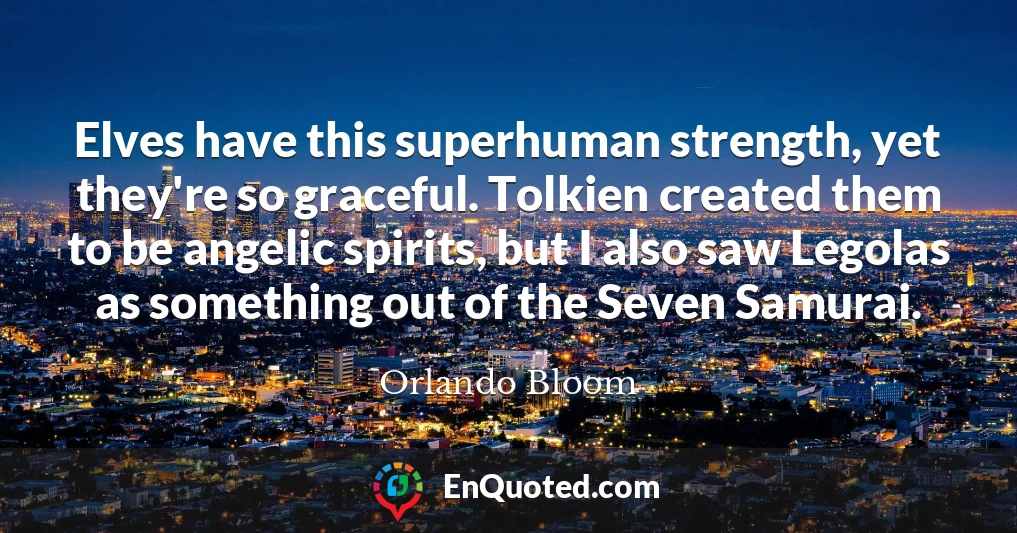 Elves have this superhuman strength, yet they're so graceful. Tolkien created them to be angelic spirits, but I also saw Legolas as something out of the Seven Samurai.