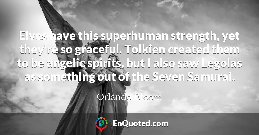 Elves have this superhuman strength, yet they're so graceful. Tolkien created them to be angelic spirits, but I also saw Legolas as something out of the Seven Samurai.