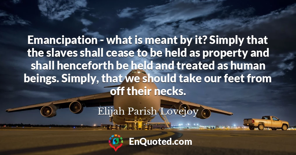 Emancipation - what is meant by it? Simply that the slaves shall cease to be held as property and shall henceforth be held and treated as human beings. Simply, that we should take our feet from off their necks.