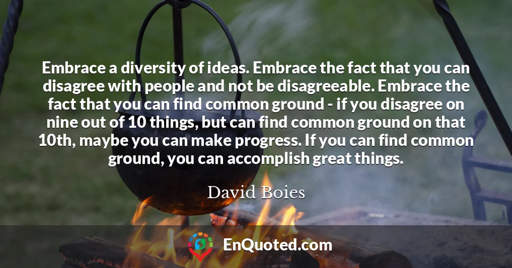 Embrace a diversity of ideas. Embrace the fact that you can disagree with people and not be disagreeable. Embrace the fact that you can find common ground - if you disagree on nine out of 10 things, but can find common ground on that 10th, maybe you can make progress. If you can find common ground, you can accomplish great things.