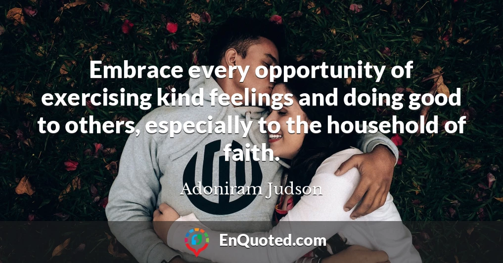 Embrace every opportunity of exercising kind feelings and doing good to others, especially to the household of faith.