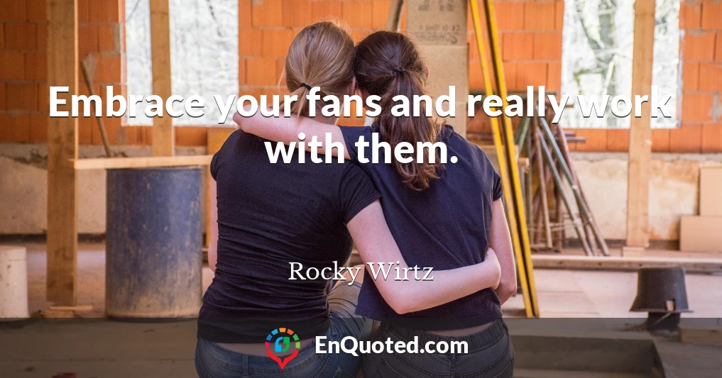 Embrace your fans and really work with them.