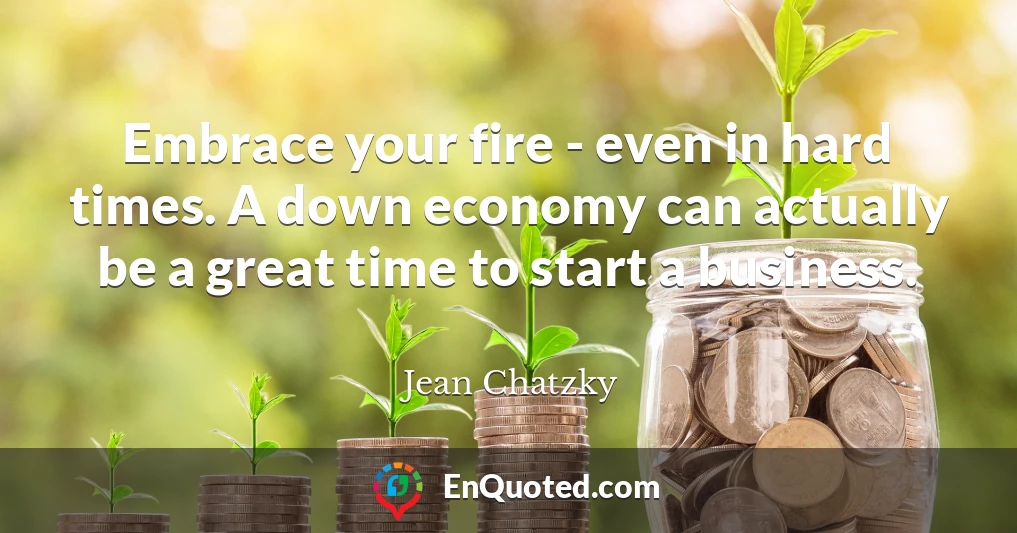 Embrace your fire - even in hard times. A down economy can actually be a great time to start a business.