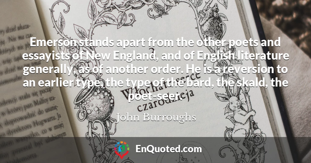 Emerson stands apart from the other poets and essayists of New England, and of English literature generally, as of another order. He is a reversion to an earlier type, the type of the bard, the skald, the poet-seer.