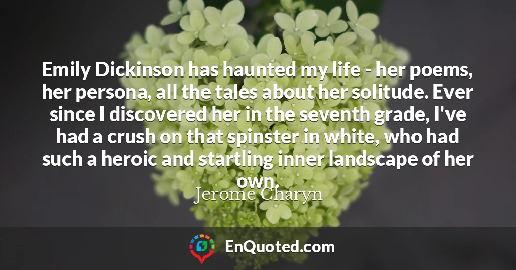 Emily Dickinson has haunted my life - her poems, her persona, all the tales about her solitude. Ever since I discovered her in the seventh grade, I've had a crush on that spinster in white, who had such a heroic and startling inner landscape of her own.
