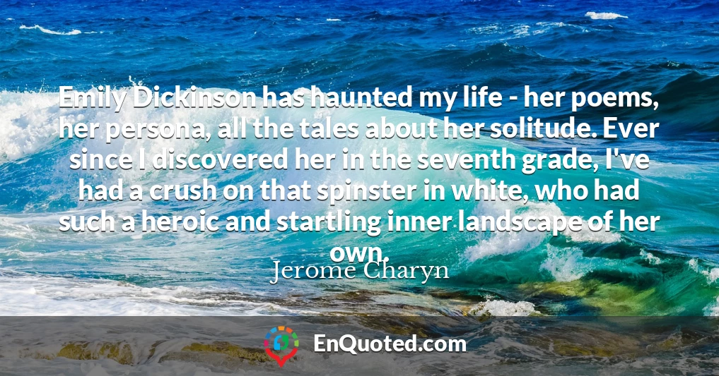 Emily Dickinson has haunted my life - her poems, her persona, all the tales about her solitude. Ever since I discovered her in the seventh grade, I've had a crush on that spinster in white, who had such a heroic and startling inner landscape of her own.